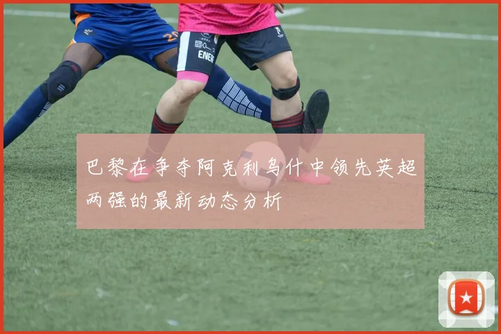 巴黎在争夺阿克利乌什中领先英超两强的最新动态分析
