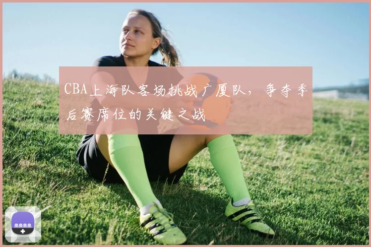 CBA上海队客场挑战广厦队，争夺季后赛席位的关键之战