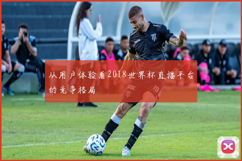 从用户体验看2018世界杯直播平台的竞争格局