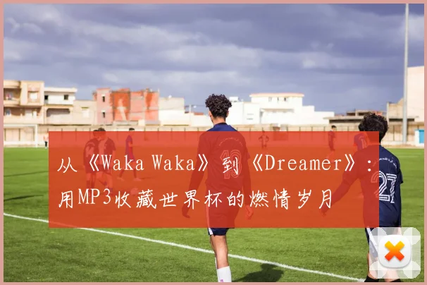 从《Waka Waka》到《Dreamer》：用MP3收藏世界杯的燃情岁月